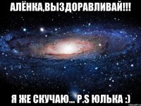 Алёнка,выздоравливай!!! Я же скучаю... P.S Юлька :)