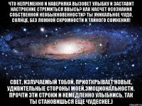 Что непременно и наверняка вызовет улыбку и заставит настроение стремиться ввысь? Как насчет осознания собственной необыкновенности? Ты уникальное чудо, солнце, без ложной скромности и тайного сомнения! Свет, излучаемый тобой, приоткрывает новые, удивительные стороны моей эмоциональности. Прочти эти строки и немедленно улыбнись, так ты становишься еще чудеснее.)