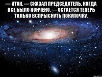 — Итак, — сказал председатель, когда все было кончено, — остается теперь только вспрыснуть покупочку. 