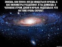 знаешь, как плохо, когда увидеться хочешь, а вас километры разделяют. и ты думаешь о человеке утром, днем и ночью, надеешься, что он тоже очень скучает. 