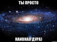 ты просто наивная дура)