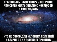 Сравнивать Науку и Веру – все равно что сравнивать Землю с Космосом и рассуждать, что из этого для человека полезней и без чего он не сможет прожить.