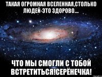 Такая огромная вселенная,столько людей-это здорово.... что мы смогли с тобой встретиться!серёнечка!