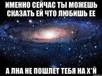 именно сейчас ты можешь сказать ей что любишь ее а лна не пошлет тебя на х*й