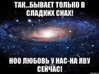 Так...бывает только в сладких снах! Ноо любовь у нас-на яву сейчас!