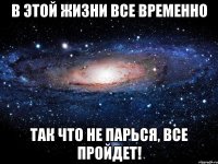 в этой жизни все временно так что не парься, все пройдет!