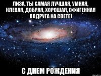 Лиза, ты самая лучшая, умная, клевая, добрая, хорошая, офигенная подруга на свете) С ДНЕМ РОЖДЕНИЯ