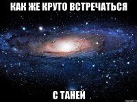 Как же круто встречаться с Таней