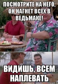 Посмотрите на него, он нагнет всех в Ведьмаке! Видишь, всем наплевать