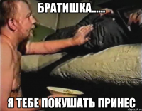 братишка...... я тебе покушать принес