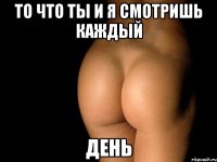 то что ты и я смотришь каждый день