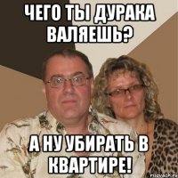 Чего ты дурака валяешь? А ну убирать в квартире!