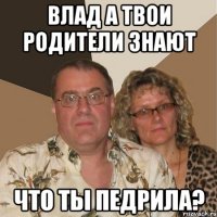 влад а твои родители знают что ты педрила?