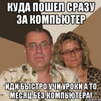 куда пошел сразу за компьютер иди быстро учи уроки а то месяц без компьютера!