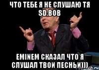 Что тебе я не слушаю тя SD.BOB Eminem сказал что я слушал твои песньи)))