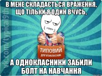 в мене складається враження, що тільки я один вчусь, а однокласники забили болт на навчання