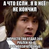 А что если , я в неё не кончил и просто так отдал 300 рублей на противозачаточные