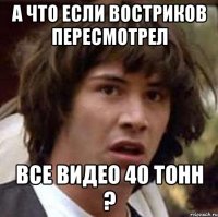 А что если Востриков пересмотрел Все видео 40 тонн ?