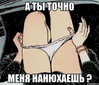 А ТЫ ТОЧНО МЕНЯ НАНЮХАЕШЬ ?