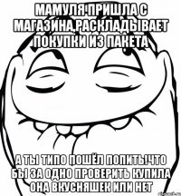 Мамуля пришла с магазина,раскладывает покупки из пакета А ты типо пошёл попить!что бы за одно проверить купила она вкусняшек или нет