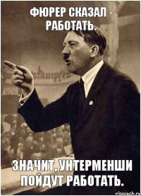 Фюрер сказал - работать. Значит, унтерменши пойдут работать.