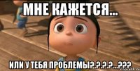 МНЕ КАЖЕТСЯ... ИЛИ У ТЕБЯ ПРОБЛЕМЫ?.?.?.?...???