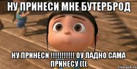 Ну принеси мне бутерброд Ну принеси !!!!!!!!!!! Оу Ладно сама принесу (((