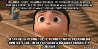 - любимый. - (спит) - любимый, проснись. - (не открывая глаз) не пойду я за водичкой. я сплю. - но я хочу тебя... ты такой сильный. (целует) такой нежный. такой сексуальный. - (открывает глаза) продолжай. - и раз уж ты проснулся, то, ну пожалуйста, водички так хочется. а там темно и страшно. а ты такой сильный. и смелый