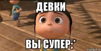 Девки Вы супер;*