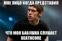 мое лицо когда представил что моя бабушка слушает deathcore