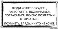 Люди хотят похудеть, разбогатеть, подкачаться, потрахаться, вкусно пожрать и оторваться. Поумнеть, блядь, никто не хочет.