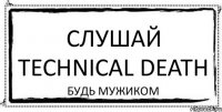 Слушай technical death будь мужиком