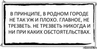 В принципе, в родном городе не так уж и плохо. Главное, не трезветь. Не трезветь никогда и ни при каких обстоятельствах. 