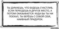 Ты думаешь, что будешь счастлив, если переедешь в другое место, а потом оказывается: куда бы ты ни поехал, ты берёшь с собой себя, наивный придурок. 