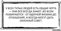 У всех тупых людей есть общая черта — они всё всегда знают, во всем разбираются - от ядерной физики до отношений, и всегда могут дать охуенный совет. 