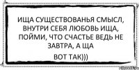 ища существованья смысл, внутри себя любовь ища, пойми, что счастье ведь не завтра, а ща вот так)))