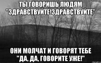 Ты говоришь людям "Здравствуйте!Здравствуйте" они молчат и говорят тебе "Да, да, говорите уже!"