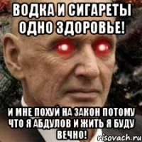 ВОДКА И СИГАРЕТЫ ОДНО ЗДОРОВЬЕ! И МНЕ ПОХУЙ НА ЗАКОН ПОТОМУ ЧТО Я АБДУЛОВ И ЖИТЬ Я БУДУ ВЕЧНО!