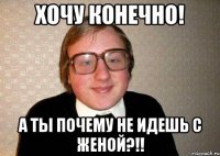 Хочу конечно! А ты почему не идешь с женой?!!