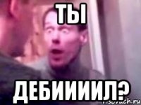 ты дебиииил?