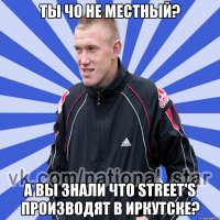 ты чо не местный? а вы знали что Street's производят в иркутске?