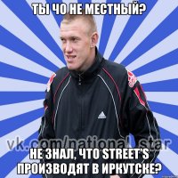 ты чо не местный? не знал, что street's производят в иркутске?