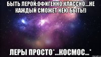 Быть Лерой:офигенно,классно....Не каждый сможет нею быть!) Леры просто*...КОСМОС...*