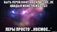 Быть Лерой:офигенно,классно....Не каждый может ней быть!) Леры просто*...КОСМОС...*