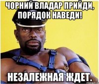 Чорний владар прийди, порядок наведи! Незалежная ждет.