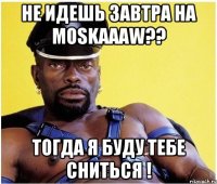 НЕ идешь завтра на MOSKAAAW?? тогда я буду тебе сниться !