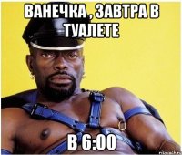 ванечка , завтра в туалете в 6:00