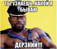 ты узнаешь, какой я бываю дерзкий!!!