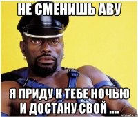 Не сменишь аву я приду к тебе ночью и достану свой ....