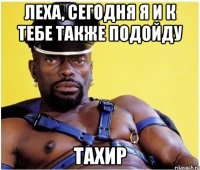 Леха, сегодня я и к тебе также подойду Тахир